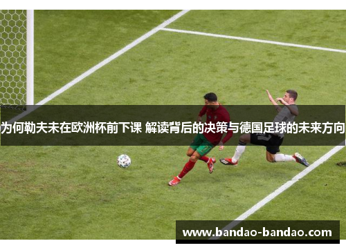 为何勒夫未在欧洲杯前下课 解读背后的决策与德国足球的未来方向